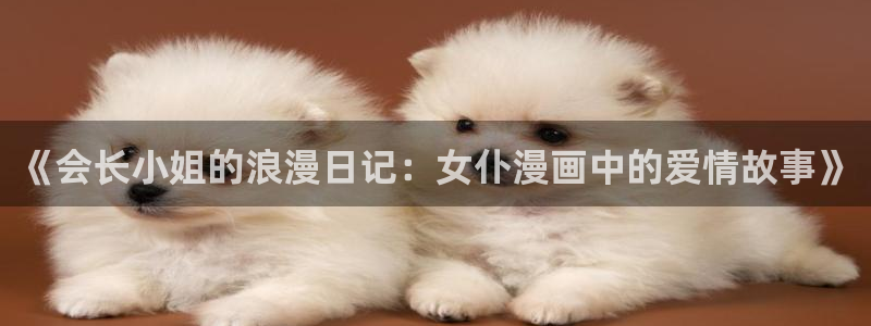 喵趣漫画怎么下载安装：《会长小姐的浪漫日记：女仆漫画中的爱情故事》